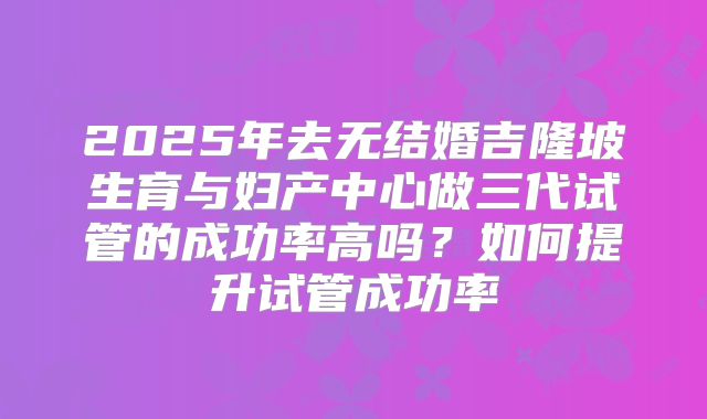 2025年去无结婚吉隆坡生育与妇产中心做三代试管的成功率高吗？如何提升试管成功率