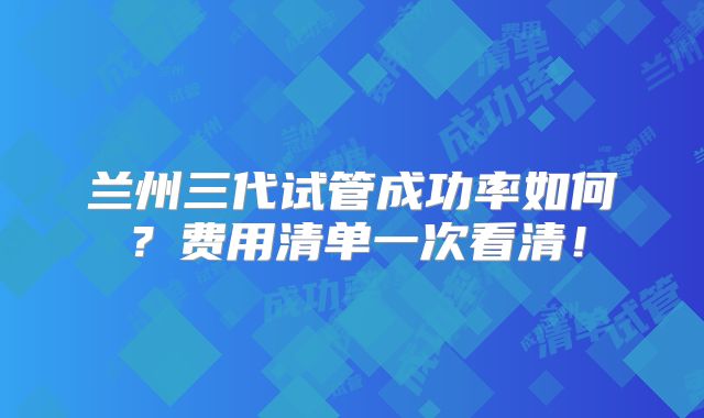 兰州三代试管成功率如何？费用清单一次看清！
