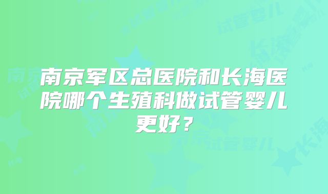 南京军区总医院和长海医院哪个生殖科做试管婴儿更好？