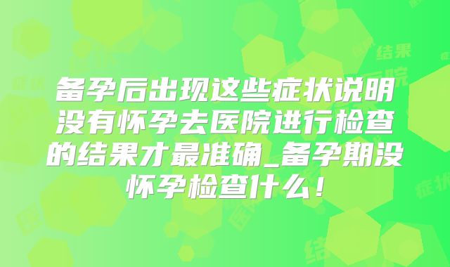 备孕后出现这些症状说明没有怀孕去医院进行检查的结果才最准确_备孕期没怀孕检查什么！
