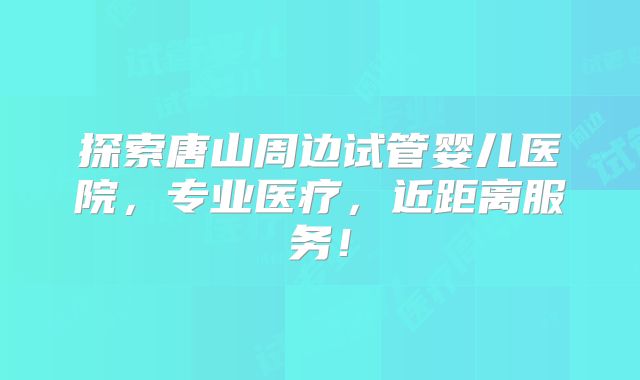 探索唐山周边试管婴儿医院，专业医疗，近距离服务！