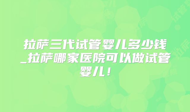 拉萨三代试管婴儿多少钱_拉萨哪家医院可以做试管婴儿！