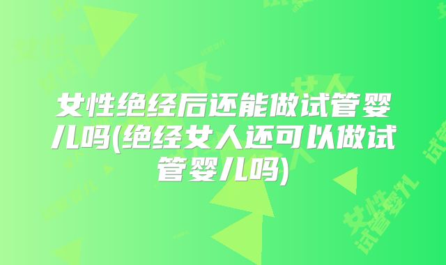 女性绝经后还能做试管婴儿吗(绝经女人还可以做试管婴儿吗)