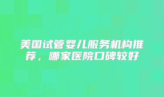 美国试管婴儿服务机构推荐，哪家医院口碑较好