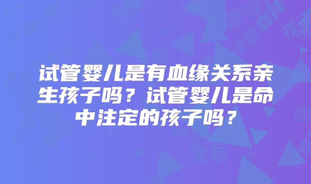 试管婴儿是有血缘关系亲生孩子吗？试管婴儿是命中注定的孩子吗？