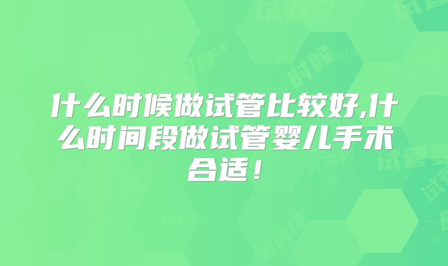 什么时候做试管比较好,什么时间段做试管婴儿手术合适！