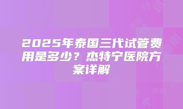 2025年泰国三代试管费用是多少？杰特宁医院方案详解