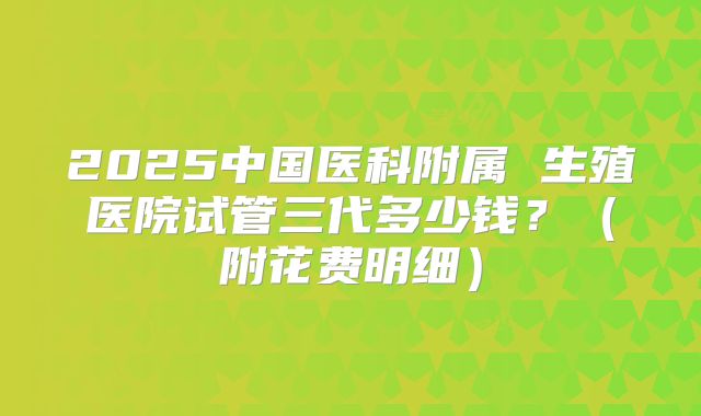 2025中国医科附属 生殖医院试管三代多少钱？（附花费明细）