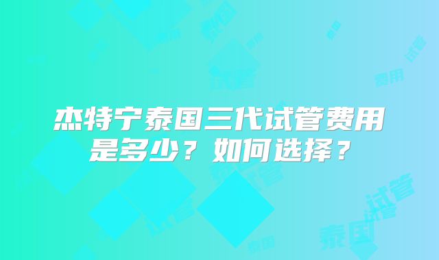 杰特宁泰国三代试管费用是多少？如何选择？