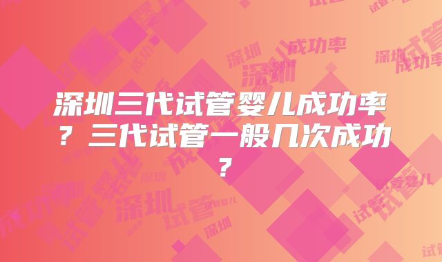 深圳三代试管婴儿成功率？三代试管一般几次成功？