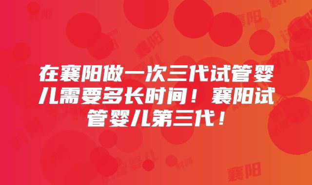 在襄阳做一次三代试管婴儿需要多长时间！襄阳试管婴儿第三代！