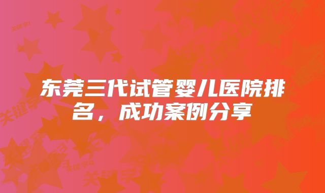 东莞三代试管婴儿医院排名，成功案例分享