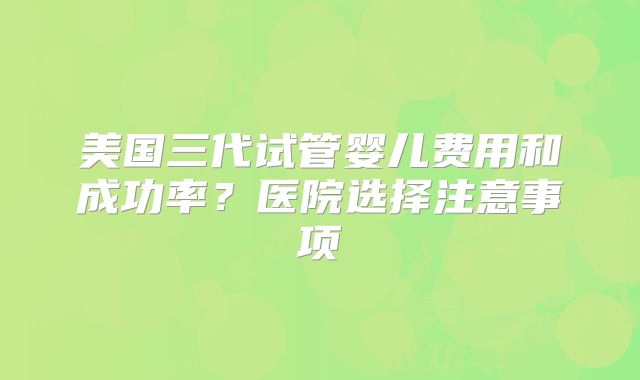 美国三代试管婴儿费用和成功率？医院选择注意事项
