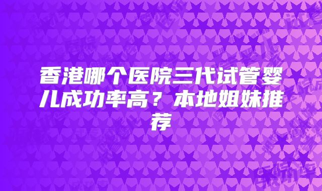 香港哪个医院三代试管婴儿成功率高?本地姐妹推荐
