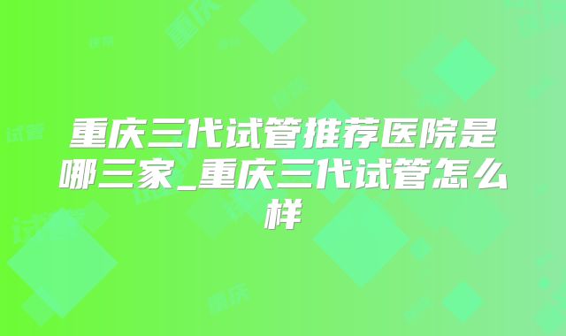 重庆三代试管推荐医院是哪三家_重庆三代试管怎么样