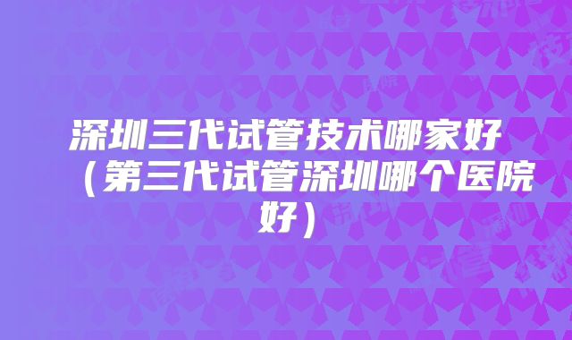 深圳三代试管技术哪家好（第三代试管深圳哪个医院好）