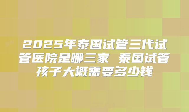 2025年泰国试管三代试管医院是哪三家 泰国试管孩子大概需要多少钱