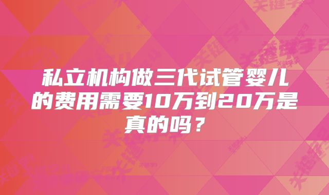 私立机构做三代试管婴儿的费用需要10万到20万是真的吗？