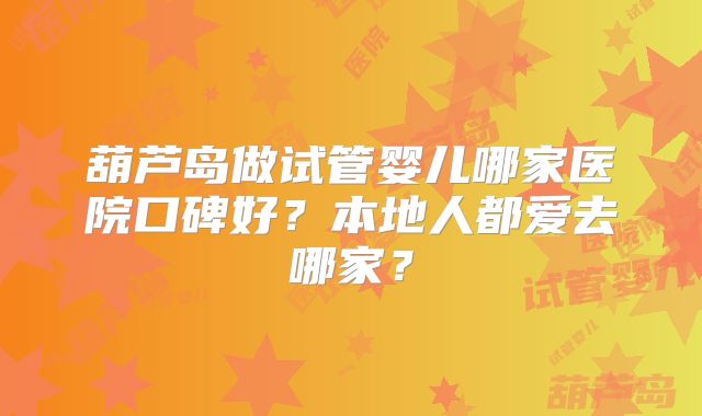葫芦岛做试管婴儿哪家医院口碑好?本地人都爱去哪家?