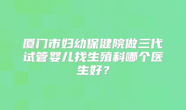 厦门市妇幼保健院做三代试管婴儿找生殖科哪个医生好？