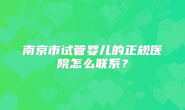 南京市试管婴儿的正规医院怎么联系？