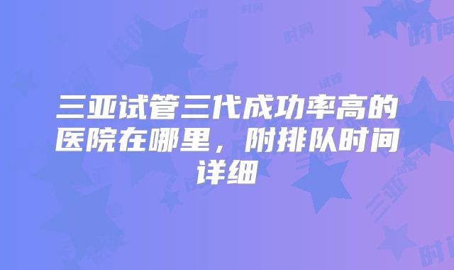 三亚试管三代成功率高的医院在哪里，附排队时间详细