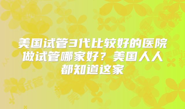 美国试管3代比较好的医院做试管哪家好？美国人人都知道这家
