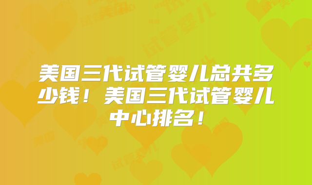 美国三代试管婴儿总共多少钱！美国三代试管婴儿中心排名！