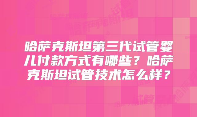 哈萨克斯坦第三代试管婴儿付款方式有哪些？哈萨克斯坦试管技术怎么样？