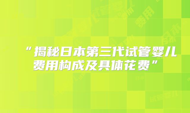 “揭秘日本第三代试管婴儿费用构成及具体花费”