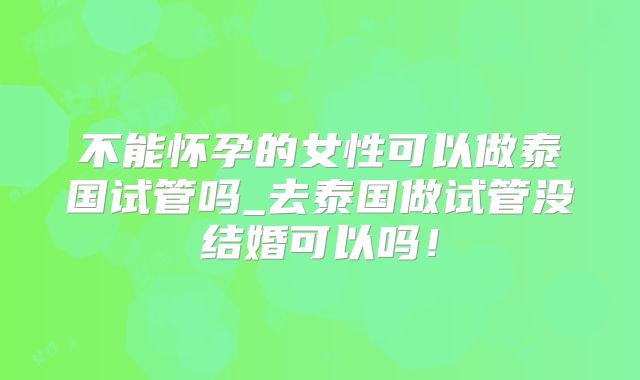 不能怀孕的女性可以做泰国试管吗_去泰国做试管没结婚可以吗！