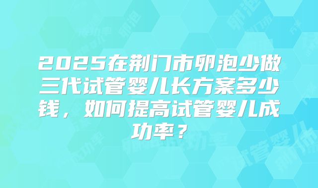 2025在荆门市卵泡少做三代试管婴儿长方案多少钱，如何提高试管婴儿成功率？