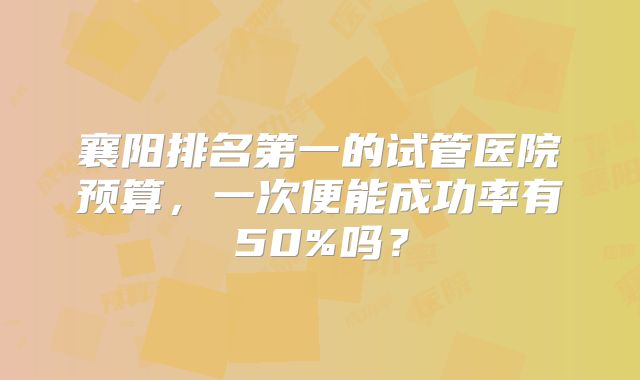 襄阳排名第一的试管医院预算，一次便能成功率有50%吗？