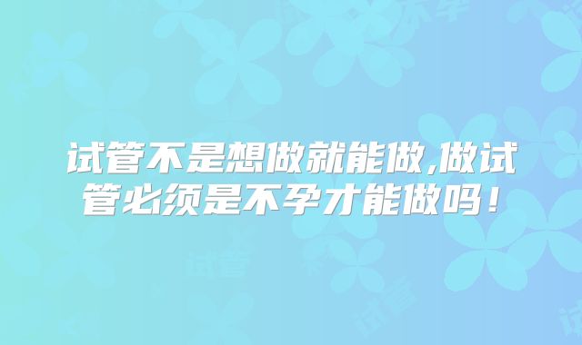 试管不是想做就能做,做试管必须是不孕才能做吗！