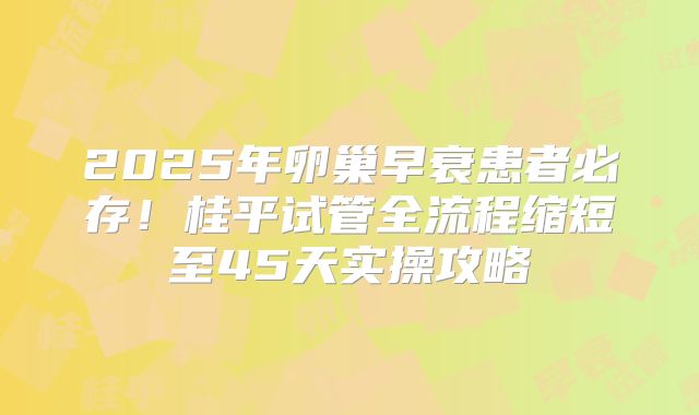 2025年卵巢早衰患者必存!桂平试管全流程缩短至45天实操攻略