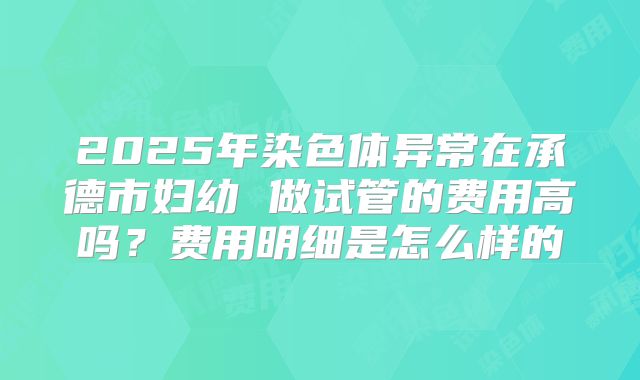 2025年染色体异常在承德市妇幼 做试管的费用高吗？费用明细是怎么样的