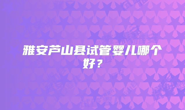 雅安芦山县试管婴儿哪个好？