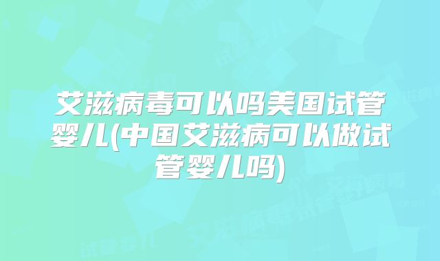 艾滋病毒可以吗美国试管婴儿(中国艾滋病可以做试管婴儿吗)