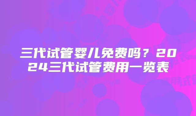 三代试管婴儿免费吗?2024三代试管费用一览表