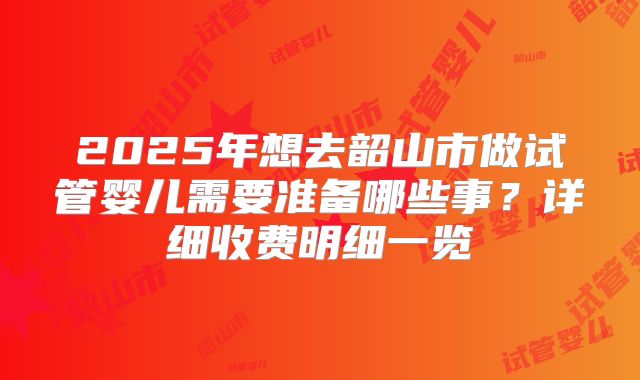2025年想去韶山市做试管婴儿需要准备哪些事?详细收费明细一览