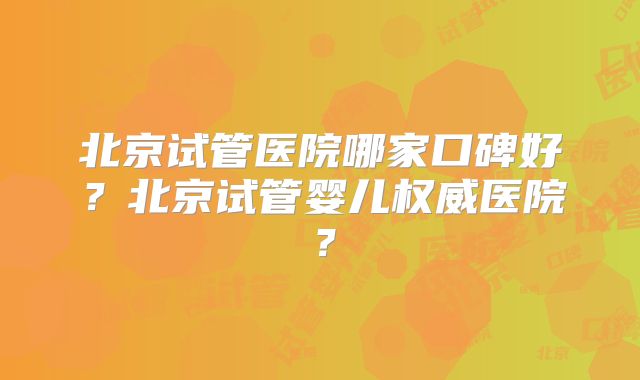 北京试管医院哪家口碑好？北京试管婴儿权威医院？