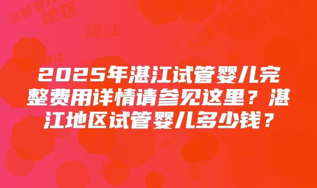 2025年湛江试管婴儿完整费用详情请参见这里？湛江地区试管婴儿多少钱？