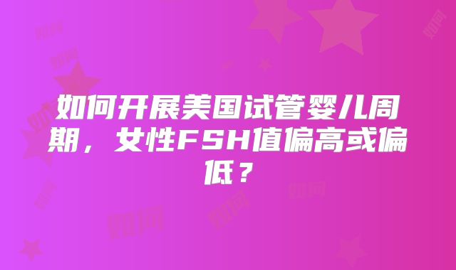如何开展美国试管婴儿周期,女性FSH值偏高或偏低?