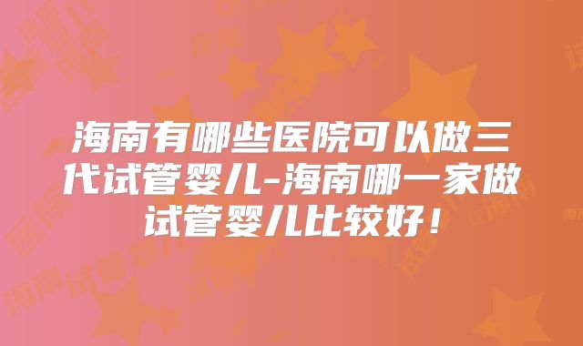 海南有哪些医院可以做三代试管婴儿-海南哪一家做试管婴儿比较好！
