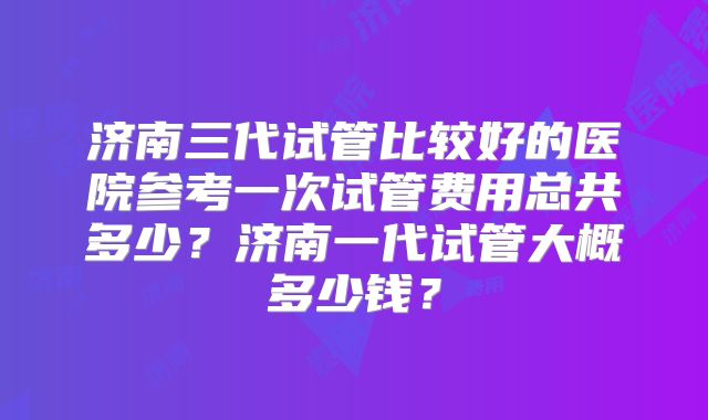 济南三代试管比较好的医院参考一次试管费用总共多少？济南一代试管大概多少钱？