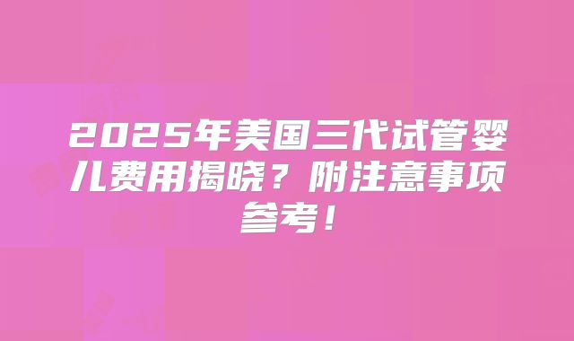 2025年美国三代试管婴儿费用揭晓？附注意事项参考！