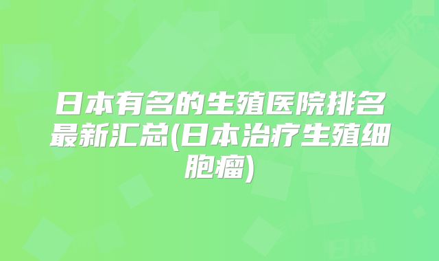 日本有名的生殖医院排名最新汇总(日本治疗生殖细胞瘤)