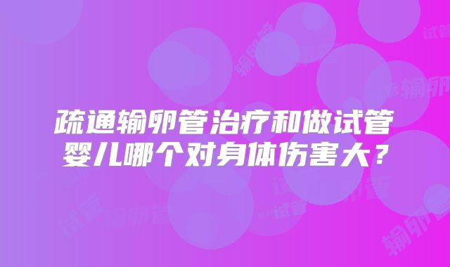 疏通输卵管治疗和做试管婴儿哪个对身体伤害大?