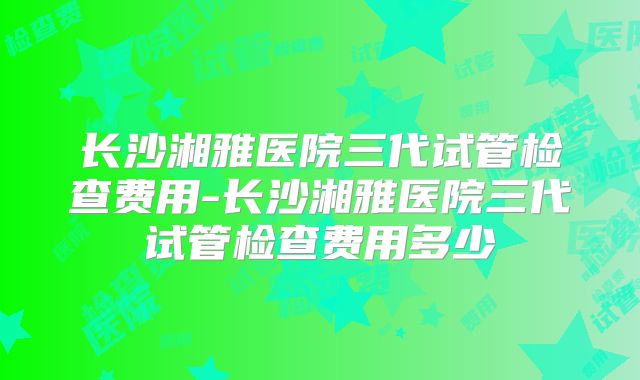 长沙湘雅医院三代试管检查费用-长沙湘雅医院三代试管检查费用多少