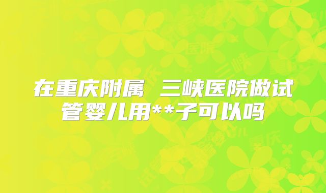 在重庆附属 三峡医院做试管婴儿用**子可以吗